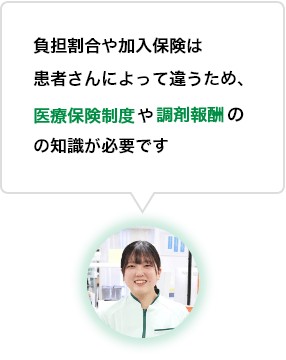 負担割合や加入保険は患者さんによって違うため、医療保険制度や調剤報酬の知識が必要です。